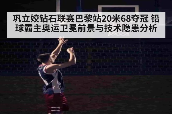 巩立姣钻石联赛巴黎站20米68夺冠 铅球霸主奥运卫冕前景与技术隐患分析